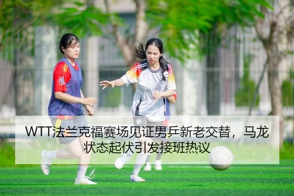 WTT法兰克福赛场见证男乒新老交替，马龙状态起伏引发接班热议