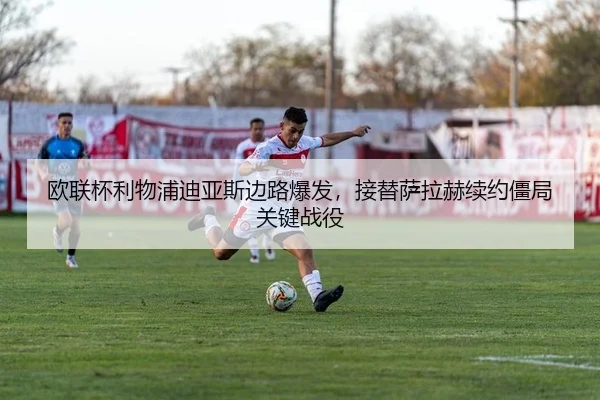 欧联杯利物浦迪亚斯边路爆发，接替萨拉赫续约僵局关键战役